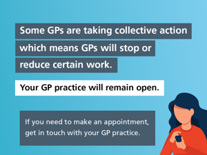 A graphic of a woman on her phone on a blue background. The text reads: Some GPs are taking collective action which means GPs will stop or reduce certain work. Your GP practice will remain open. If you need to make an appointment, get in touch with your GP practice.